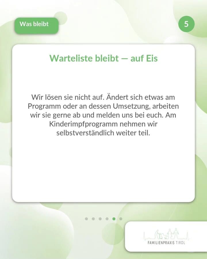 “Waiting list remains—on hold”—this green headline appears on a white card in the center of the image. Below it, the text reads: “We’re not canceling it. If anything changes regarding the program or its implementation, we’ll be happy to work through the list and get back to you. We’ll, of course, continue to participate in the childhood vaccination program.” In the upper left corner, the heading “What Remains” appears in a green box with white text; in the upper right corner, the number 5 is displayed in a green circle. The background is white with light green, interlocking circular shapes. Below the card, six dots indicate the position in the sequence; the fifth is highlighted in green. In the lower right corner is the Familienpraxis Tirol logo, featuring silhouettes of mountains and family figures.
