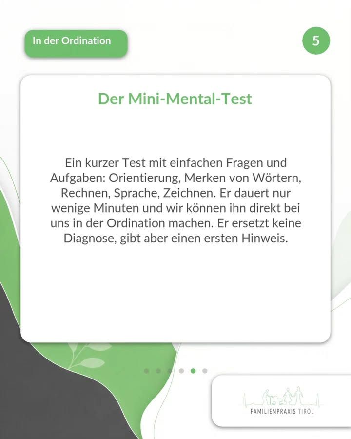 «Il Mini-Mental-Test» è scritto in verde su un cartoncino bianco con angoli arrotondati. Sotto c’è il testo: «Un breve test con domande e compiti semplici: orientamento, memorizzazione di parole, calcolo, linguaggio, disegno. Dura solo pochi minuti e possiamo farlo direttamente qui nel nostro ambulatorio. Non sostituisce una diagnosi, ma fornisce un primo indizio.» In alto a sinistra, su uno sfondo verde, la scritta bianca «In ambulatorio»; in alto a destra, all’interno di un cerchio verde, il numero 5. Lo sfondo è chiaro, con aree ondulate di colore verde e grigio scuro e delicati motivi a foglia. Sotto il biglietto, sei puntini che rimandano ad altre immagini; in basso a destra, su uno sfondo bianco, il logo della Familienpraxis Tirol con figure e case stilizzate.